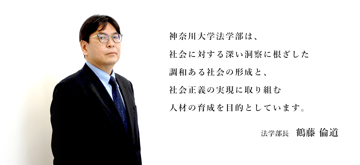 神奈川大学法学部は、社会に対する深い洞察に根ざした、調和ある社会の形成と社会正義の実現に取り組む人材の育成を目的としています。法学部長　鶴藤倫道
